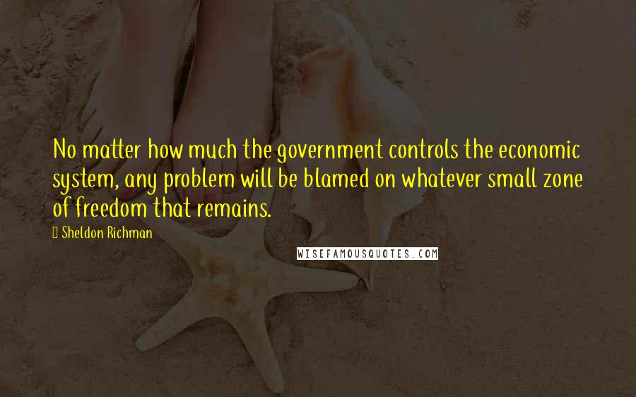 Sheldon Richman Quotes: No matter how much the government controls the economic system, any problem will be blamed on whatever small zone of freedom that remains.