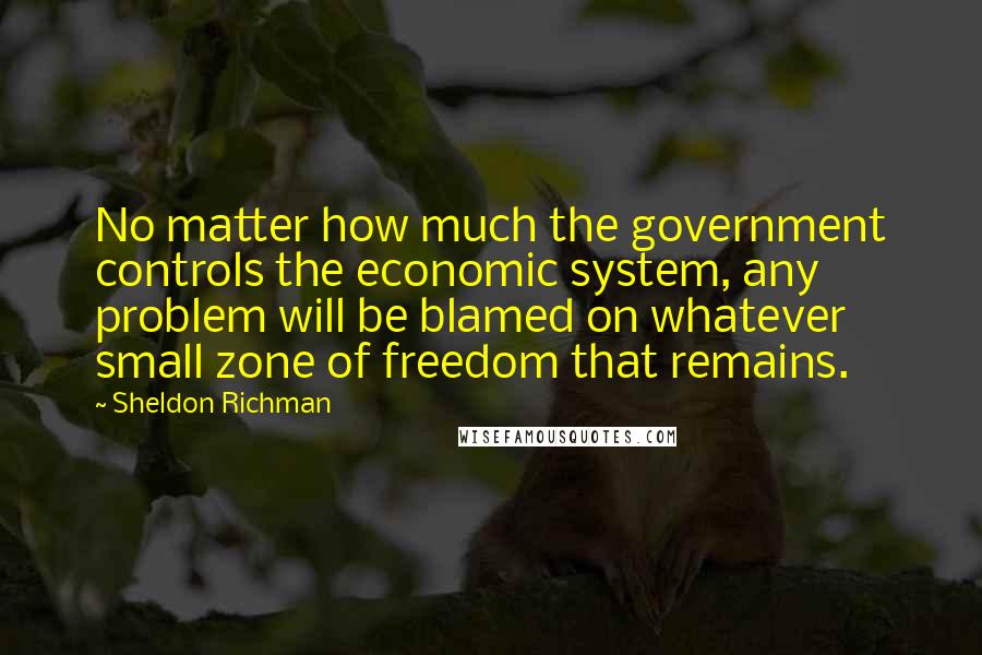 Sheldon Richman Quotes: No matter how much the government controls the economic system, any problem will be blamed on whatever small zone of freedom that remains.