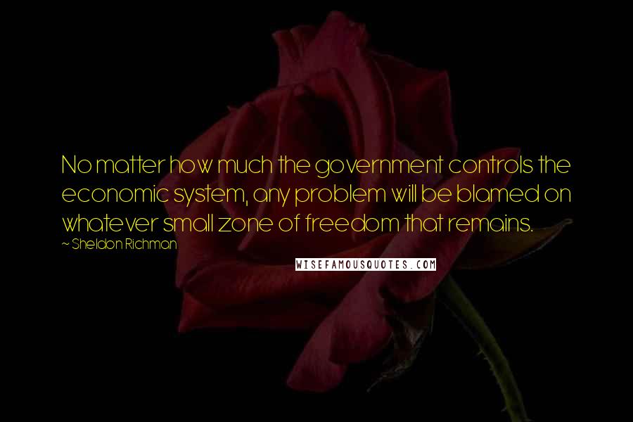 Sheldon Richman Quotes: No matter how much the government controls the economic system, any problem will be blamed on whatever small zone of freedom that remains.