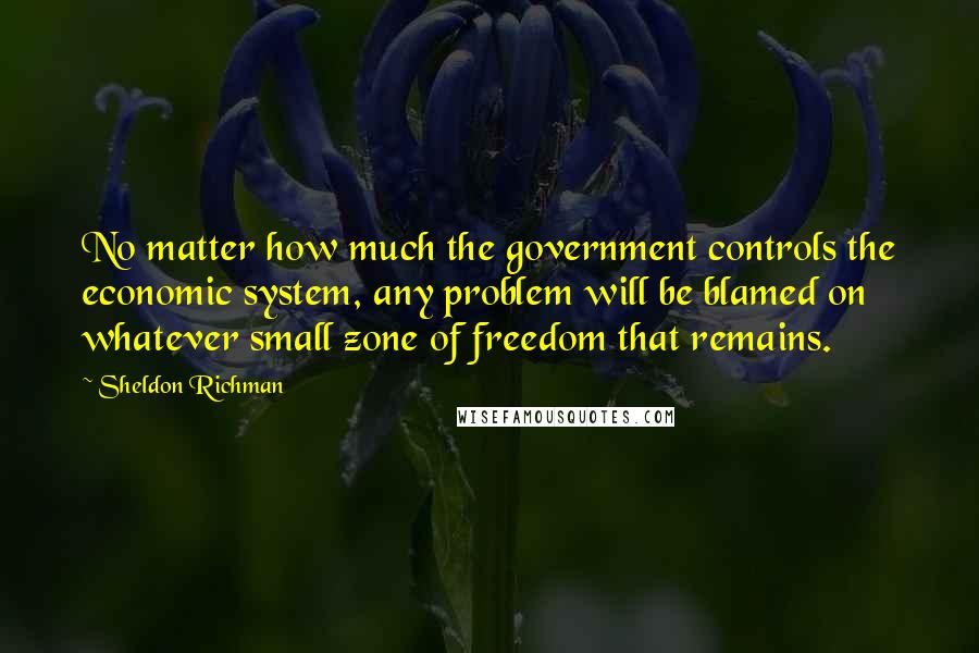 Sheldon Richman Quotes: No matter how much the government controls the economic system, any problem will be blamed on whatever small zone of freedom that remains.