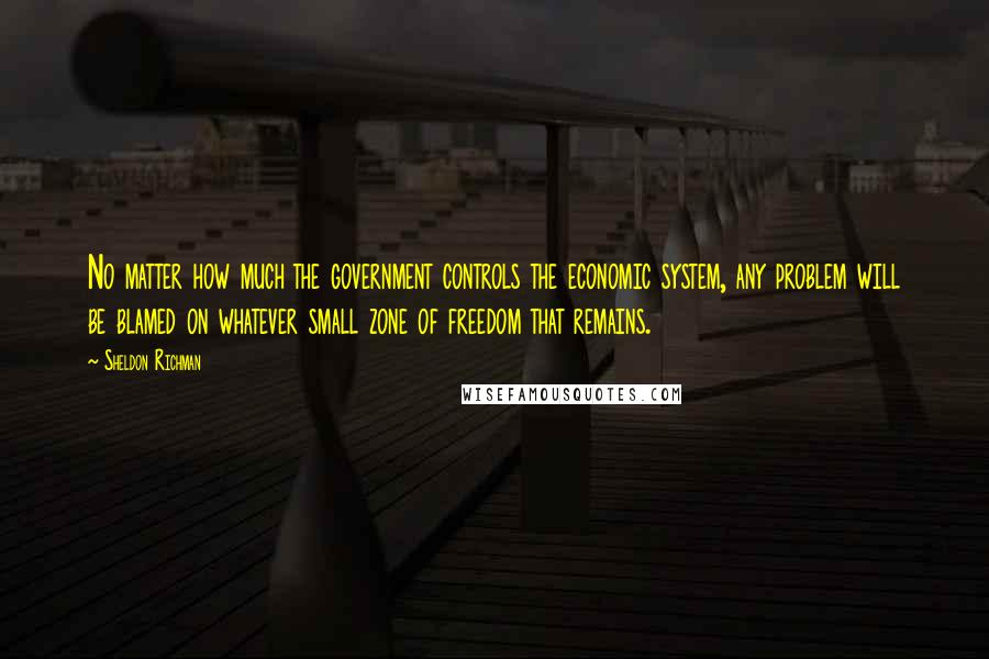 Sheldon Richman Quotes: No matter how much the government controls the economic system, any problem will be blamed on whatever small zone of freedom that remains.