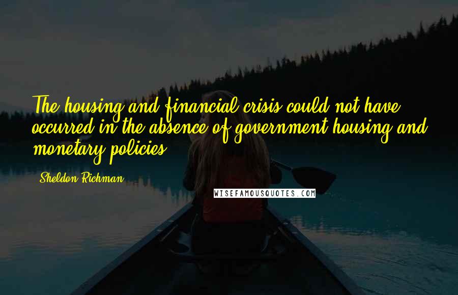 Sheldon Richman Quotes: The housing and financial crisis could not have occurred in the absence of government housing and monetary policies.