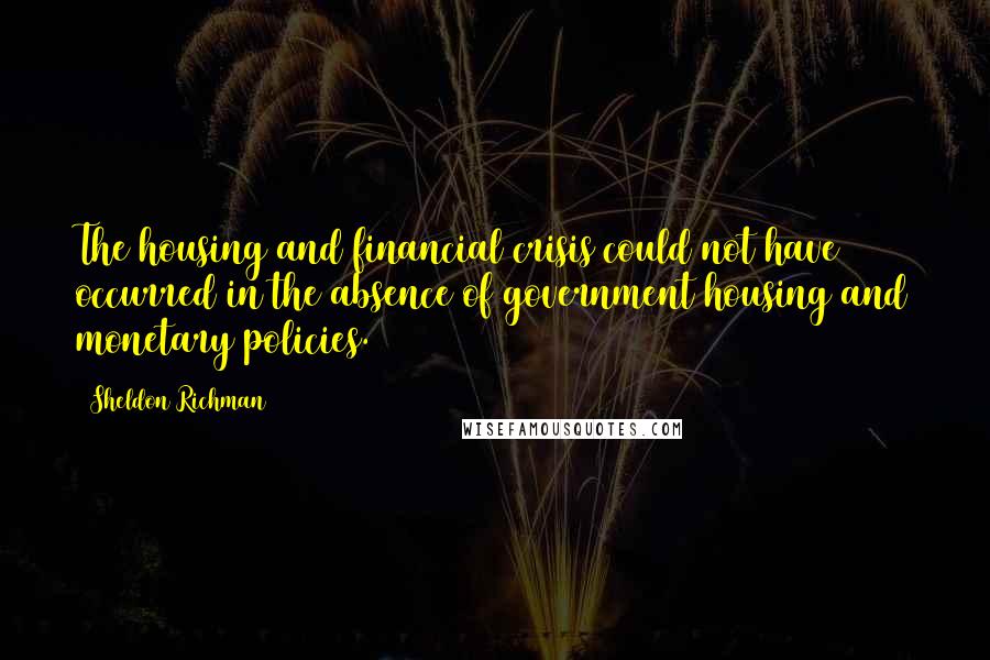 Sheldon Richman Quotes: The housing and financial crisis could not have occurred in the absence of government housing and monetary policies.