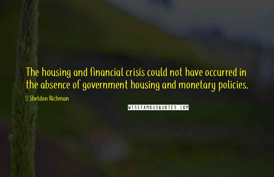 Sheldon Richman Quotes: The housing and financial crisis could not have occurred in the absence of government housing and monetary policies.