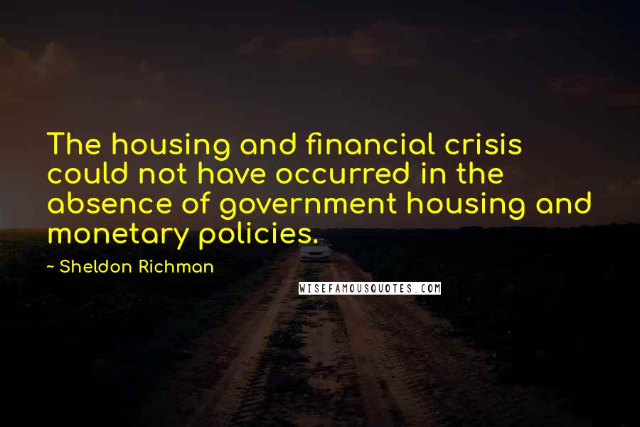 Sheldon Richman Quotes: The housing and financial crisis could not have occurred in the absence of government housing and monetary policies.