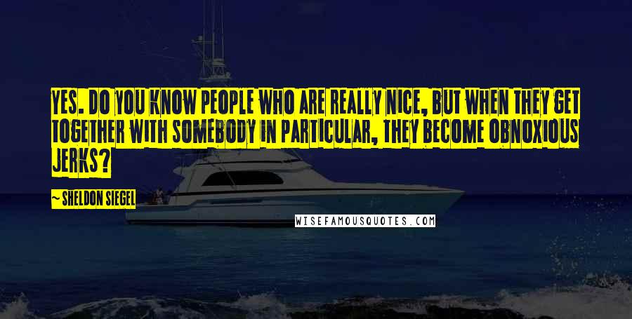 Sheldon Siegel Quotes: Yes. Do you know people who are really nice, but when they get together with somebody in particular, they become obnoxious jerks?