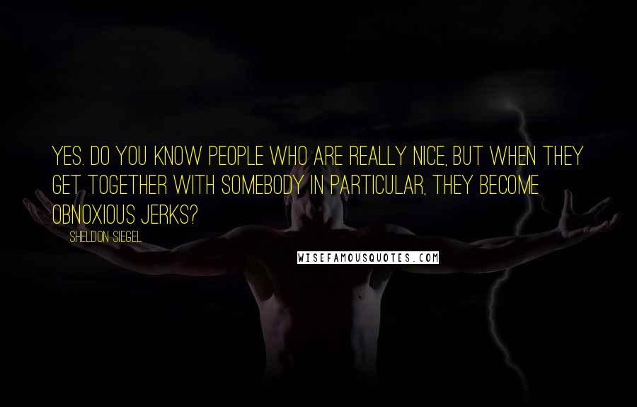 Sheldon Siegel Quotes: Yes. Do you know people who are really nice, but when they get together with somebody in particular, they become obnoxious jerks?