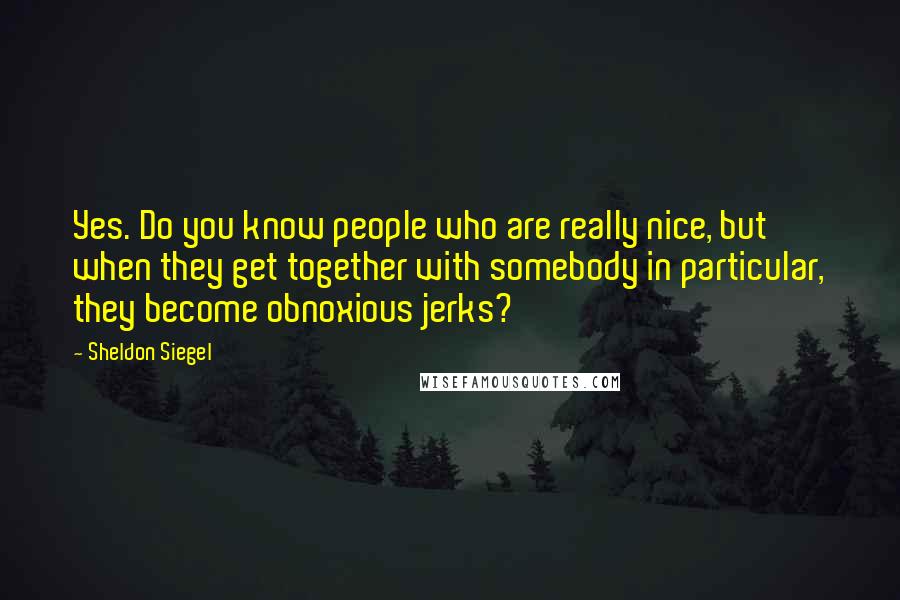 Sheldon Siegel Quotes: Yes. Do you know people who are really nice, but when they get together with somebody in particular, they become obnoxious jerks?