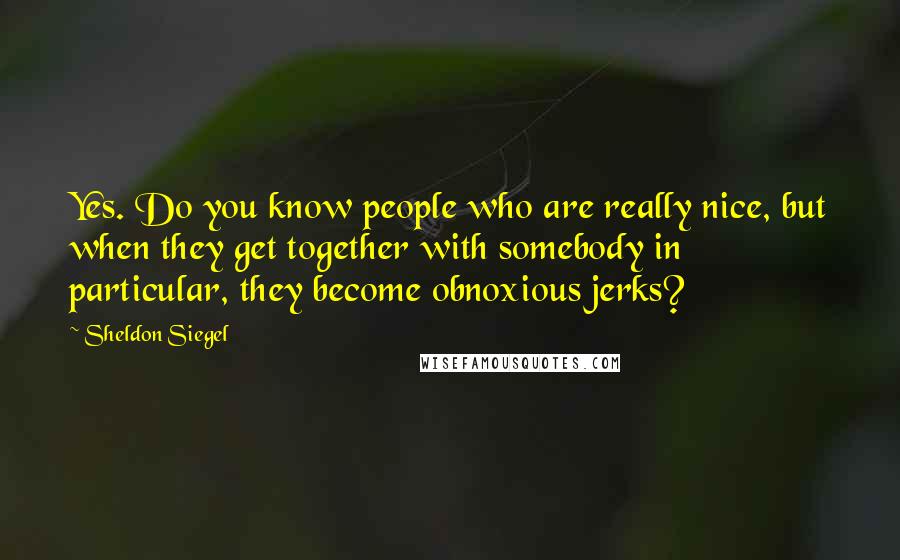Sheldon Siegel Quotes: Yes. Do you know people who are really nice, but when they get together with somebody in particular, they become obnoxious jerks?