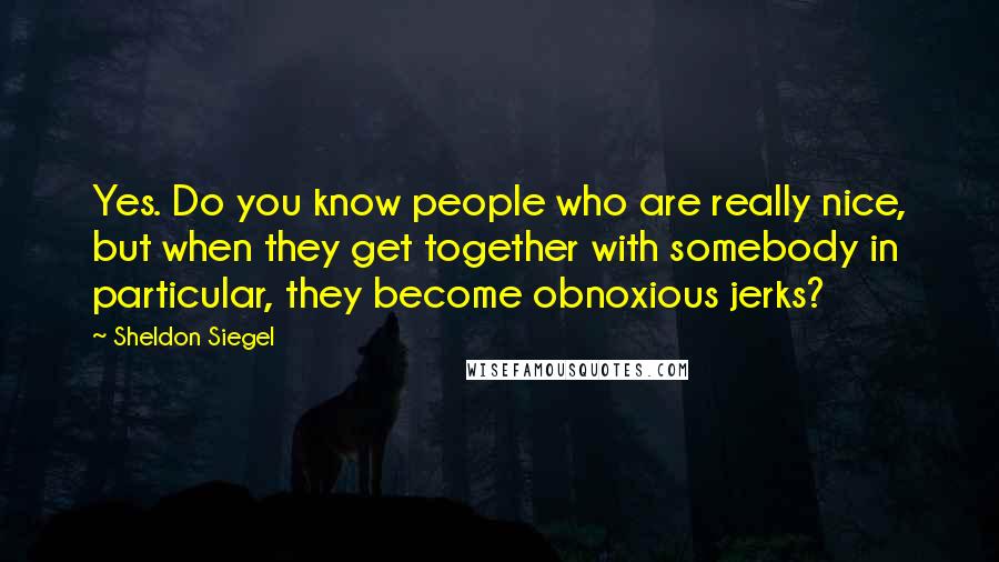 Sheldon Siegel Quotes: Yes. Do you know people who are really nice, but when they get together with somebody in particular, they become obnoxious jerks?