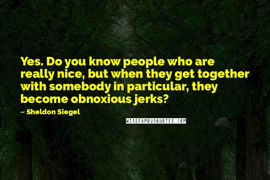 Sheldon Siegel Quotes: Yes. Do you know people who are really nice, but when they get together with somebody in particular, they become obnoxious jerks?