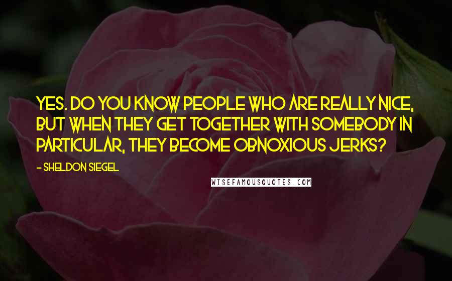 Sheldon Siegel Quotes: Yes. Do you know people who are really nice, but when they get together with somebody in particular, they become obnoxious jerks?