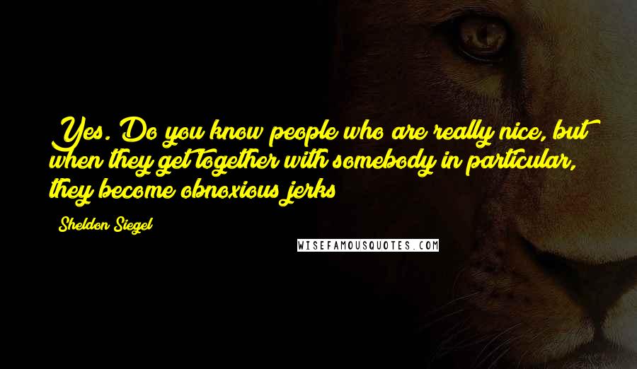 Sheldon Siegel Quotes: Yes. Do you know people who are really nice, but when they get together with somebody in particular, they become obnoxious jerks?