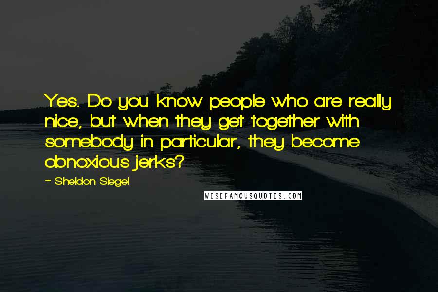 Sheldon Siegel Quotes: Yes. Do you know people who are really nice, but when they get together with somebody in particular, they become obnoxious jerks?
