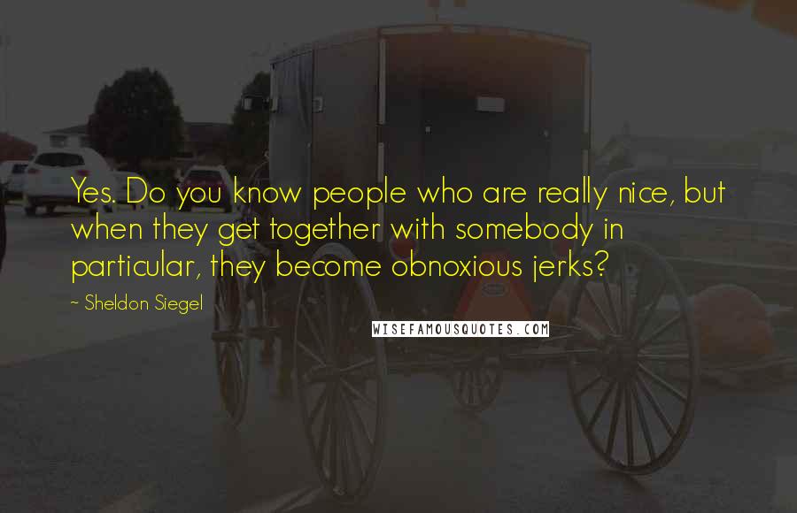 Sheldon Siegel Quotes: Yes. Do you know people who are really nice, but when they get together with somebody in particular, they become obnoxious jerks?