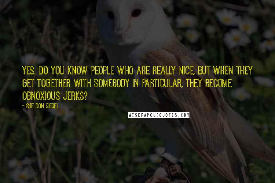 Sheldon Siegel Quotes: Yes. Do you know people who are really nice, but when they get together with somebody in particular, they become obnoxious jerks?