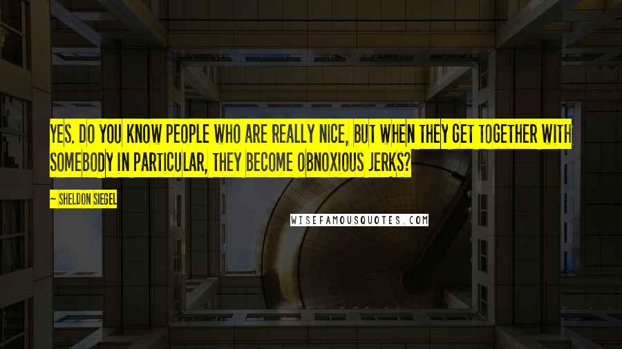 Sheldon Siegel Quotes: Yes. Do you know people who are really nice, but when they get together with somebody in particular, they become obnoxious jerks?