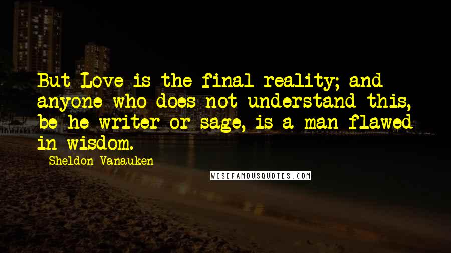 Sheldon Vanauken Quotes: But Love is the final reality; and anyone who does not understand this, be he writer or sage, is a man flawed in wisdom.