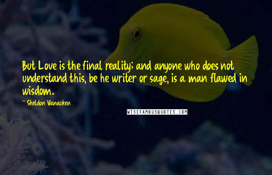 Sheldon Vanauken Quotes: But Love is the final reality; and anyone who does not understand this, be he writer or sage, is a man flawed in wisdom.