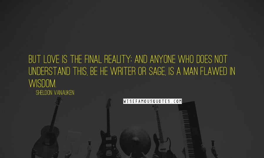 Sheldon Vanauken Quotes: But Love is the final reality; and anyone who does not understand this, be he writer or sage, is a man flawed in wisdom.