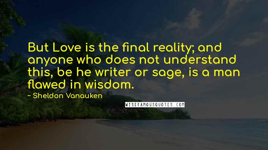 Sheldon Vanauken Quotes: But Love is the final reality; and anyone who does not understand this, be he writer or sage, is a man flawed in wisdom.