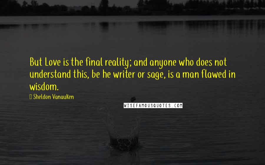 Sheldon Vanauken Quotes: But Love is the final reality; and anyone who does not understand this, be he writer or sage, is a man flawed in wisdom.