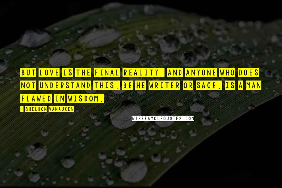 Sheldon Vanauken Quotes: But Love is the final reality; and anyone who does not understand this, be he writer or sage, is a man flawed in wisdom.