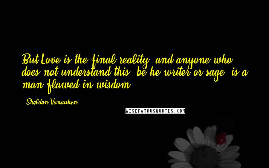 Sheldon Vanauken Quotes: But Love is the final reality; and anyone who does not understand this, be he writer or sage, is a man flawed in wisdom.