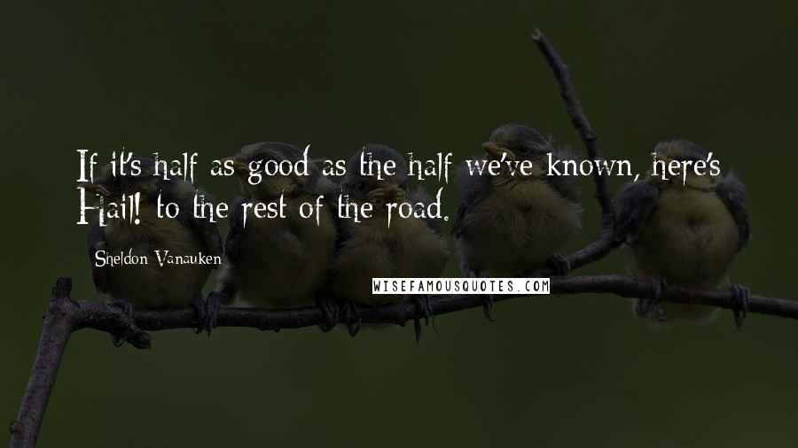 Sheldon Vanauken Quotes: If it's half as good as the half we've known, here's Hail! to the rest of the road.