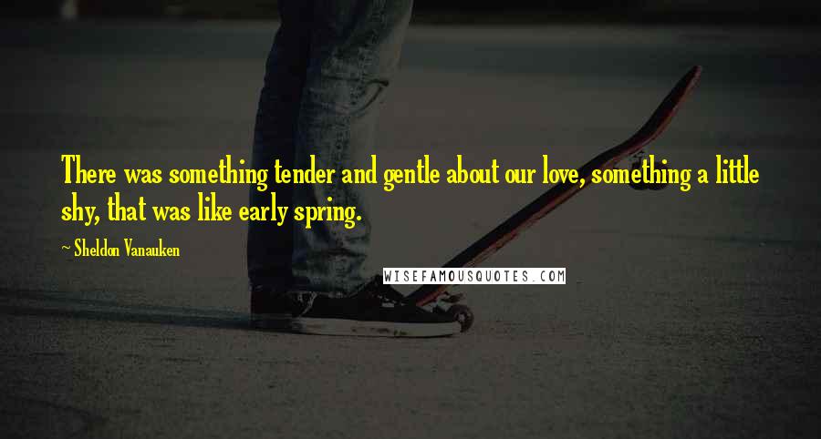 Sheldon Vanauken Quotes: There was something tender and gentle about our love, something a little shy, that was like early spring.