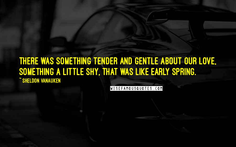 Sheldon Vanauken Quotes: There was something tender and gentle about our love, something a little shy, that was like early spring.