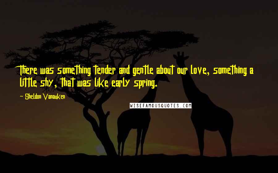 Sheldon Vanauken Quotes: There was something tender and gentle about our love, something a little shy, that was like early spring.