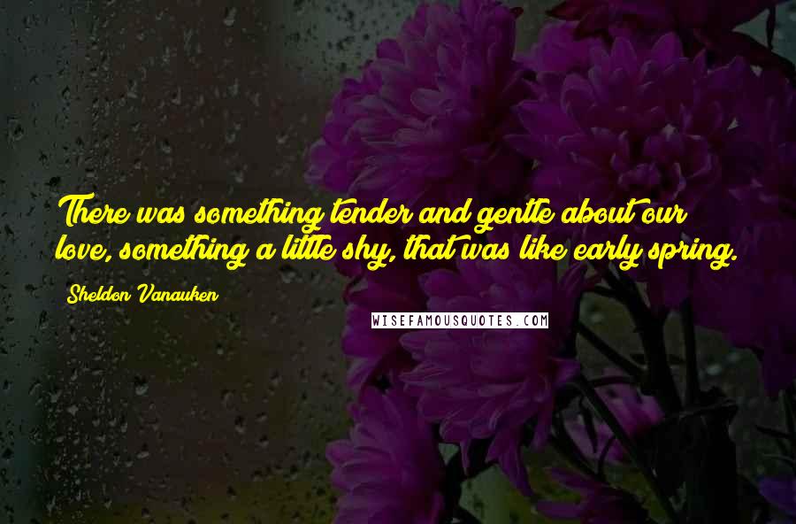 Sheldon Vanauken Quotes: There was something tender and gentle about our love, something a little shy, that was like early spring.