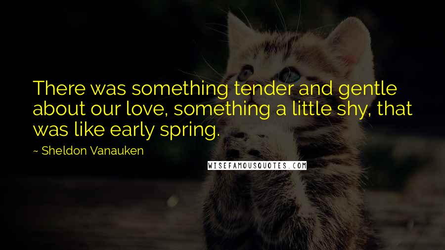 Sheldon Vanauken Quotes: There was something tender and gentle about our love, something a little shy, that was like early spring.
