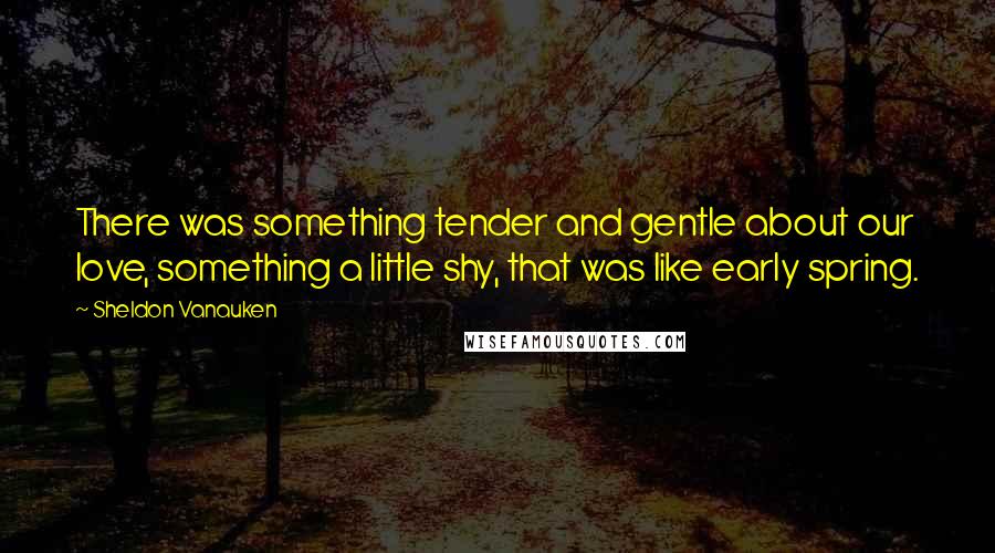 Sheldon Vanauken Quotes: There was something tender and gentle about our love, something a little shy, that was like early spring.