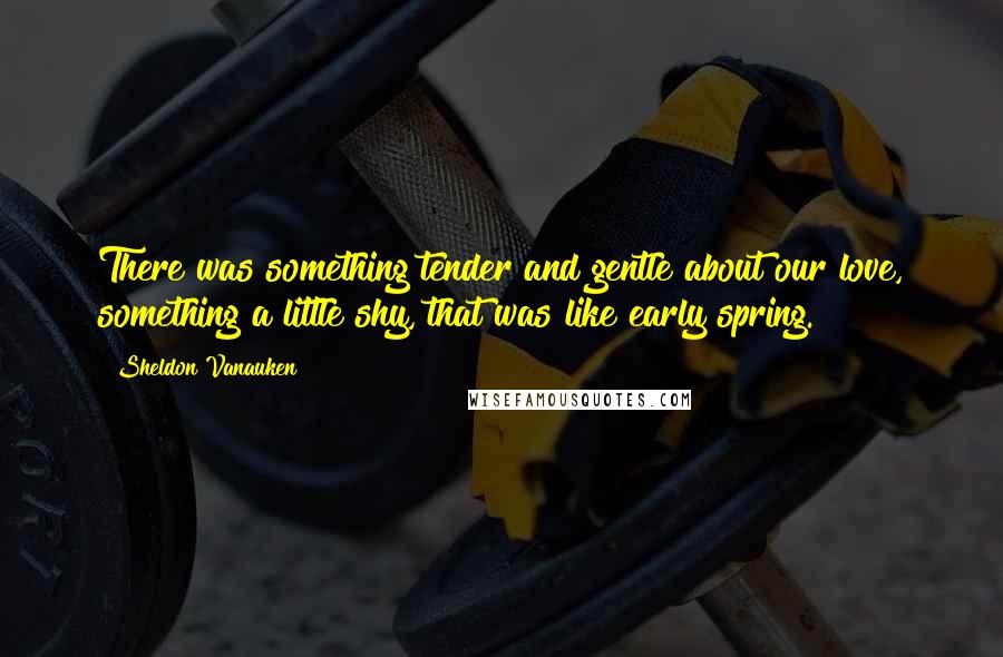 Sheldon Vanauken Quotes: There was something tender and gentle about our love, something a little shy, that was like early spring.