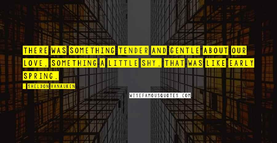 Sheldon Vanauken Quotes: There was something tender and gentle about our love, something a little shy, that was like early spring.