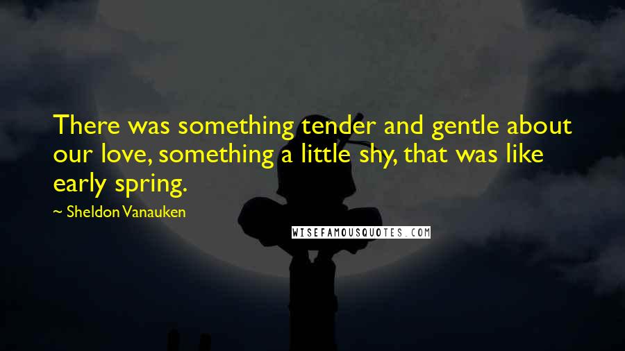 Sheldon Vanauken Quotes: There was something tender and gentle about our love, something a little shy, that was like early spring.