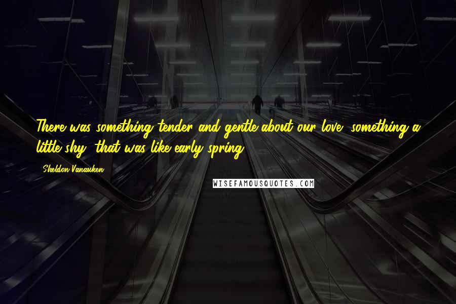 Sheldon Vanauken Quotes: There was something tender and gentle about our love, something a little shy, that was like early spring.