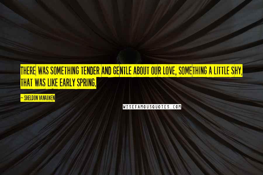 Sheldon Vanauken Quotes: There was something tender and gentle about our love, something a little shy, that was like early spring.