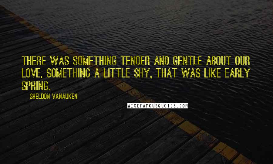 Sheldon Vanauken Quotes: There was something tender and gentle about our love, something a little shy, that was like early spring.