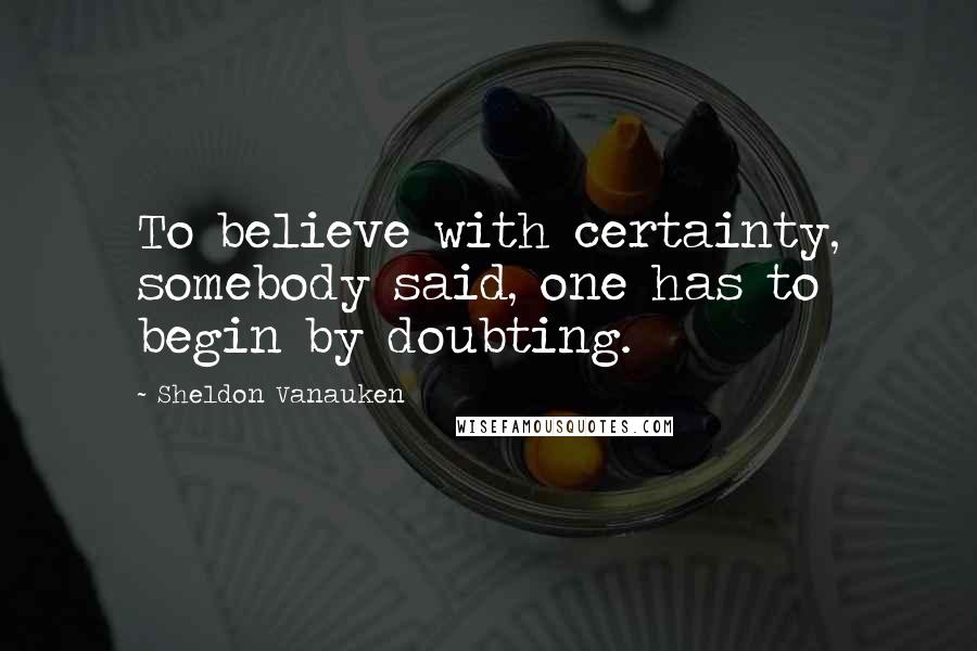 Sheldon Vanauken Quotes: To believe with certainty, somebody said, one has to begin by doubting.
