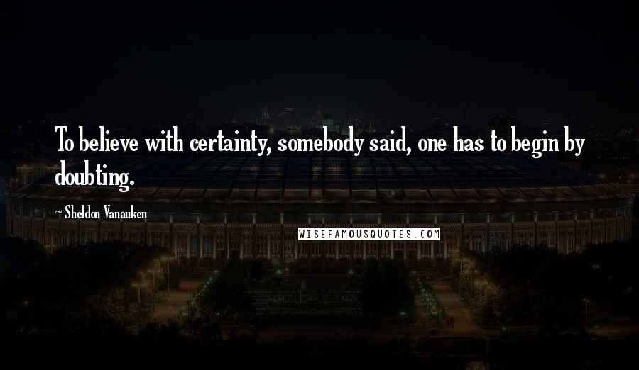 Sheldon Vanauken Quotes: To believe with certainty, somebody said, one has to begin by doubting.