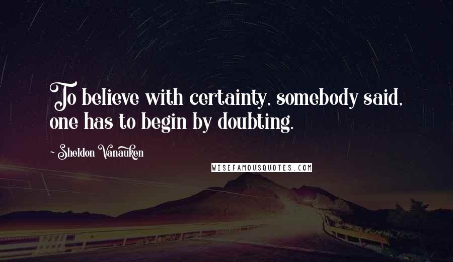 Sheldon Vanauken Quotes: To believe with certainty, somebody said, one has to begin by doubting.