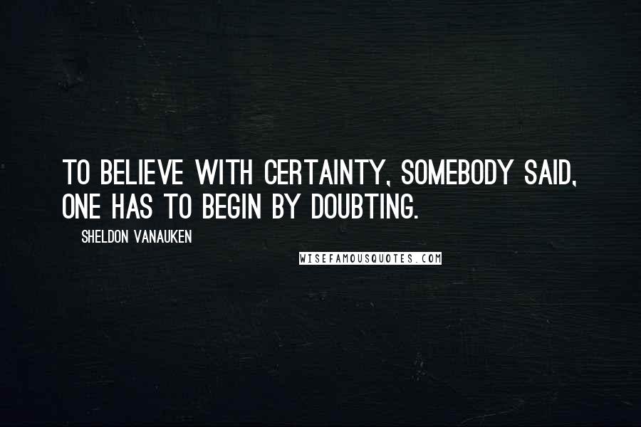 Sheldon Vanauken Quotes: To believe with certainty, somebody said, one has to begin by doubting.