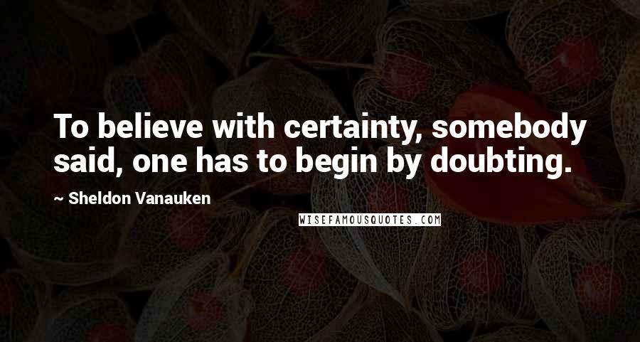 Sheldon Vanauken Quotes: To believe with certainty, somebody said, one has to begin by doubting.