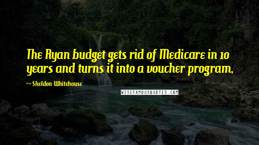 Sheldon Whitehouse Quotes: The Ryan budget gets rid of Medicare in 10 years and turns it into a voucher program,