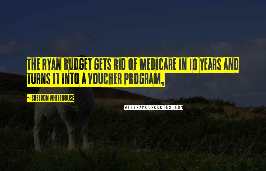 Sheldon Whitehouse Quotes: The Ryan budget gets rid of Medicare in 10 years and turns it into a voucher program,