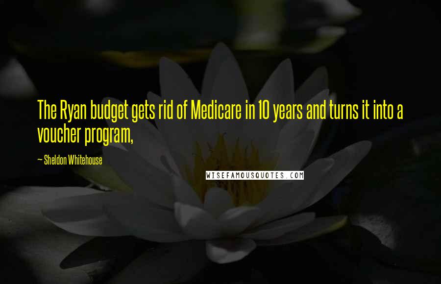 Sheldon Whitehouse Quotes: The Ryan budget gets rid of Medicare in 10 years and turns it into a voucher program,