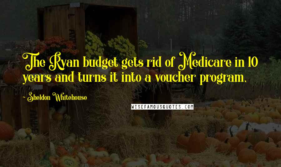 Sheldon Whitehouse Quotes: The Ryan budget gets rid of Medicare in 10 years and turns it into a voucher program,